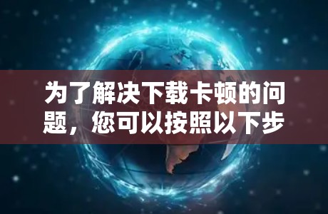 为了解决下载卡顿的问题,您可以按照以下步骤进行