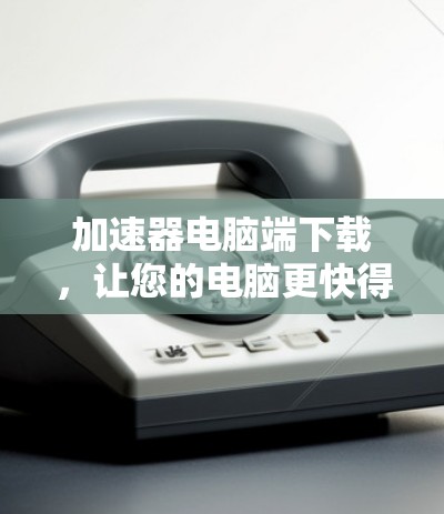 加速器电脑端下载，让您的电脑更快得上手