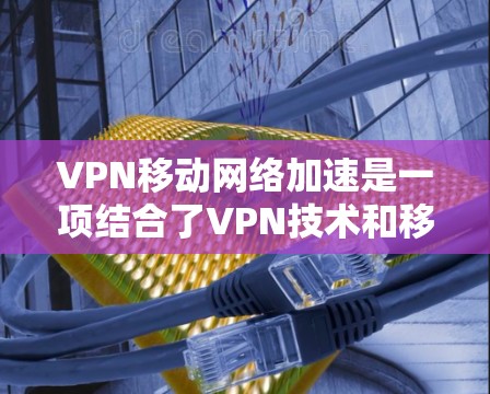 VPN移动网络加速是一项结合了VPN技术和移动网络加速的技术，旨在提供一个安全、高效且易用的网络连接方式。以下是详细的步骤和考虑因素