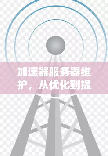 加速器服务器维护,从优化到提升,技术的深度与意义 加速器服务器维护,从优化到提升,技术的深度与意义