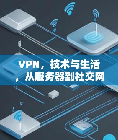 VPN,技术与生活,从服务器到社交网络,你的数据将被保护,但你的生活将被重塑