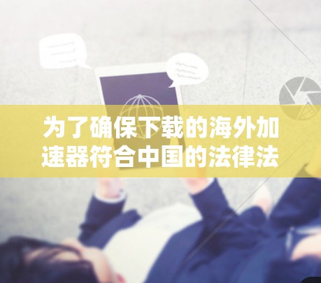 为了确保下载的海外加速器符合中国的法律法规和安全标准,请按照以下步骤操作