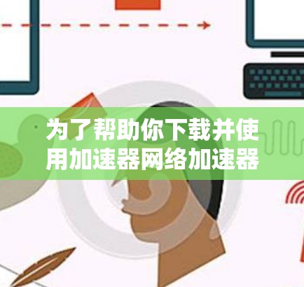 为了帮助你下载并使用加速器网络加速器，以下是一个分步骤的指南