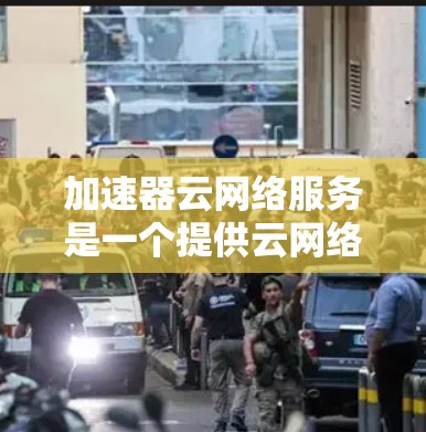 加速器云网络服务是一个提供云网络加速的平台，旨在通过云计算提供高性能的网络加速服务，适用于移动设备、远程办公和企业网络中的应用。以下是对该服务的详细总结