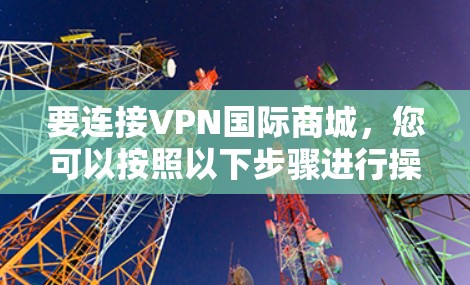 要连接VPN国际商城,您可以按照以下步骤进行操作