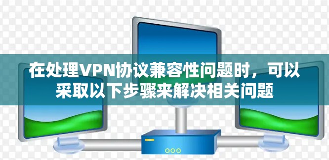 在处理VPN协议兼容性问题时,可以采取以下步骤来解决相关问题