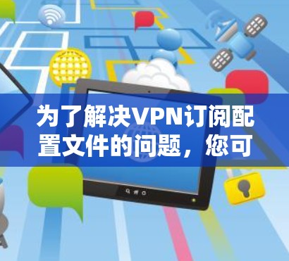 为了解决VPN订阅配置文件的问题,您可以按照以下步骤操作
