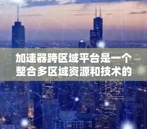 加速器跨区域平台是一个整合多区域资源和技术的系统，旨在通过合作加速项目的发展。以下是对该平台的详细分析