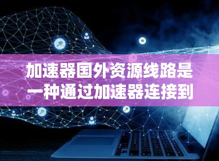 加速器国外资源线路是一种通过加速器连接到国际化的网络来访问国外存储资源的系统。以下是该主题的详细解释