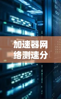 加速器网络测速分析,技术革新与用户体验优化 加速器网络测速分析,技术革新与用户体验优化