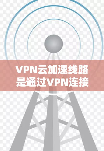 VPN云加速线路是通过VPN连接到云服务器后，使用云加速软件来提升下载速度的网络环境。以下是详细的步骤和考虑因素