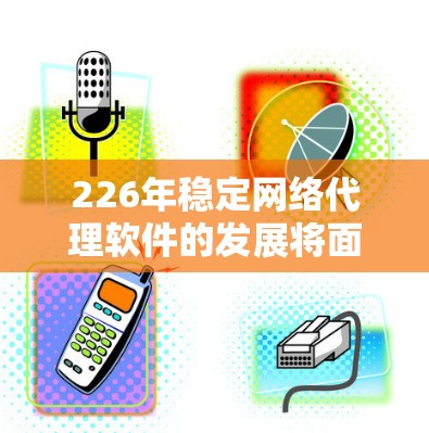 226年稳定网络代理软件的发展将面临多重挑战和机遇，以下是对该领域的详细分析和展望