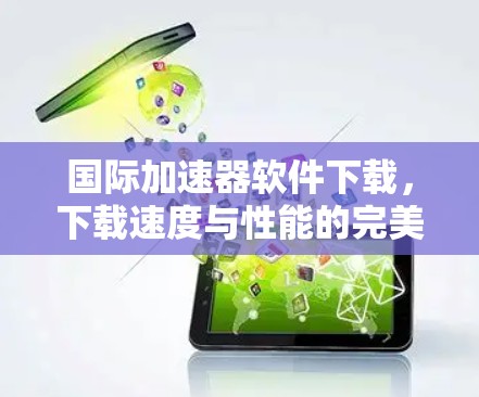 国际加速器软件下载,下载速度与性能的完美组合