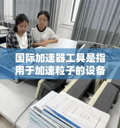 国际加速器工具是指用于加速粒子的设备，广泛应用于核物理、粒子物理、材料科学等领域。这些工具分为多种类型，如线性加速器、环形加速器、光谱加速器和粒子对撞机等。以下是关于这些工具的详细解释