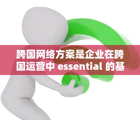 跨国网络方案是企业在跨国运营中 essential 的基础设施和战略工具，能够帮助企业在全球范围内高效协同、降低成本、提升竞争力。以下是对企业跨国网络方案的详细介绍和建议