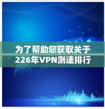 为了帮助您获取关于226年VPN测速排行榜的信息，以下是分步骤的建议和总结