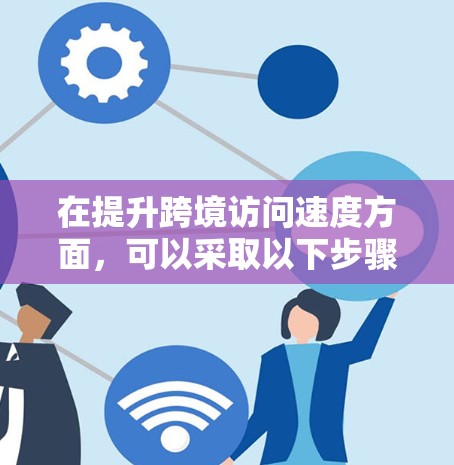 在提升跨境访问速度方面,可以采取以下步骤