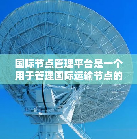 国际节点管理平台是一个用于管理国际运输节点的平台,旨在支持运输公司和客户更好地操作运输信息和资源。以下是对该平台的详细介绍