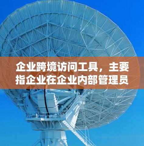 企业跨境访问工具,主要指企业在企业内部管理员工和用户访问企业资源和系统的工具。这些工具通常用于确保合规性、员工安全以及资源高效使用。以下是这些工具的主要分类和功能