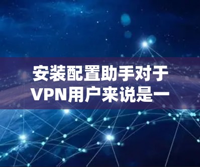 安装配置助手对于VPN用户来说是一个非常实用的工具，以下是详细的步骤和注意事项