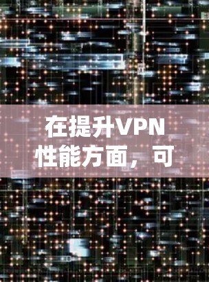 在提升VPN性能方面,可以采用以下系统化的优化策略 在提升VPN性能方面,可以采用以下系统化的优化策略