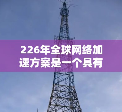 226年全球网络加速方案是一个具有里程碑意义的议题，它不仅影响着技术发展和应用，也可能改变全球网络的运行方式和用户体验。以下是如何构建一个全面的226年全球网络加速方案的思考