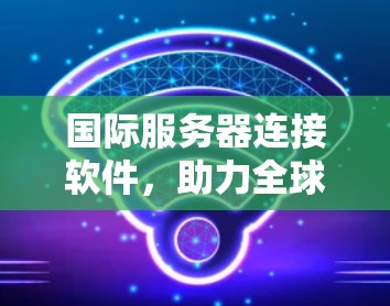 国际服务器连接软件，助力全球数据中心高效运行