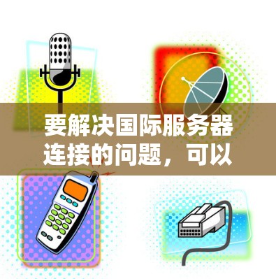 要解决国际服务器连接的问题,可以按照以下步骤进行