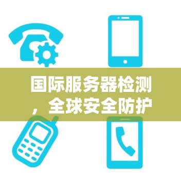 国际服务器检测,全球安全防护的挑战与解决方案