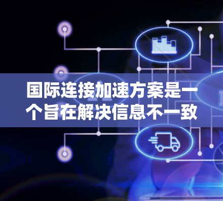 国际连接加速方案是一个旨在解决信息不一致、信息传播速度快慢不一问题的系统性解决方案，涉及多个层面的举措。以下是对该方案的详细思考和总结