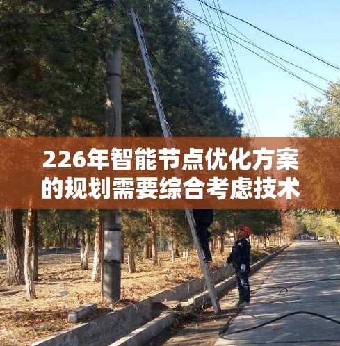 226年智能节点优化方案的规划需要综合考虑技术进步、市场需求、成本效益以及用户体验等因素。以下是一个可能的优化方案框架,基于226年的技术趋势和应用场景