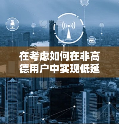 在考虑如何在非高德用户中实现低延迟VPN连接时,以下是详细的解决方案