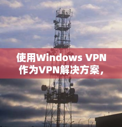 使用Windows VPN作为VPN解决方案，可以帮助您管理多个VPN连接，通过设置端口、端口IP地址、端口IP地址的网关和共享端口来丰富您的网络管理。以下是详细的步骤指南