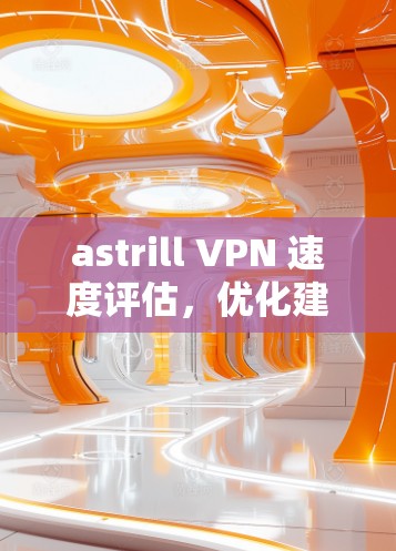 astrill VPN 速度评估,优化建议与实际测试结果