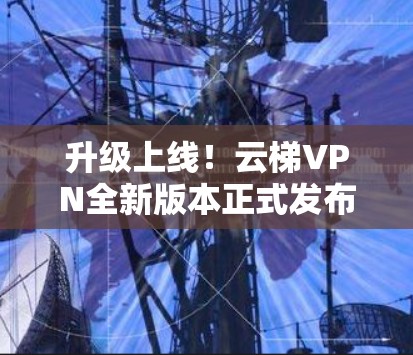 升级上线！云梯VPN全新版本正式发布，安全、加速、加速！
