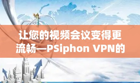 让您的视频会议变得更流畅—PSiphon VPN的最新更新来了!