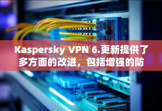 Kaspersky VPN 6.更新提供了多方面的改进,包括增强的防护功能、更多安全选项和新接口连接,但也包含了修复已知问题和引入新功能。以下是详细的总结和建议