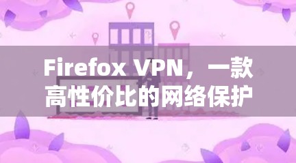 Firefox VPN,一款高性价比的网络保护工具